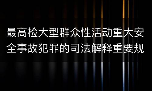 最高检大型群众性活动重大安全事故犯罪的司法解释重要规定包括什么