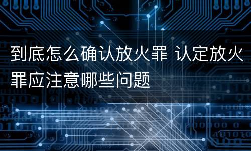 到底怎么确认放火罪 认定放火罪应注意哪些问题