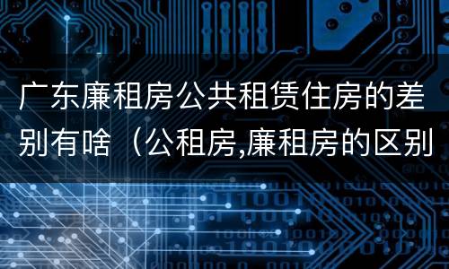 广东廉租房公共租赁住房的差别有啥（公租房,廉租房的区别）
