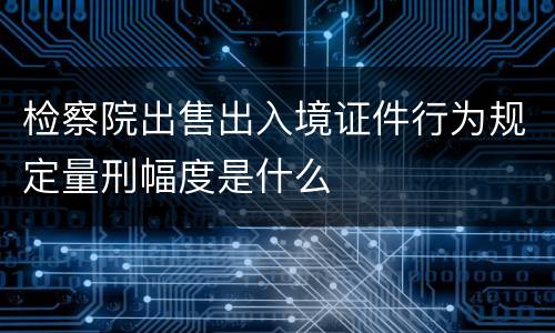 检察院出售出入境证件行为规定量刑幅度是什么