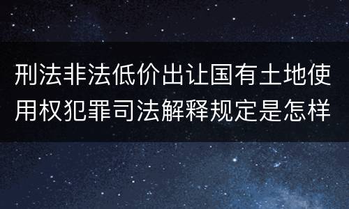 刑法非法低价出让国有土地使用权犯罪司法解释规定是怎样的