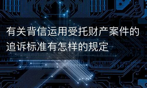 有关背信运用受托财产案件的追诉标准有怎样的规定