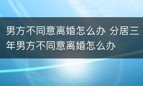 男方不同意离婚怎么办 分居三年男方不同意离婚怎么办