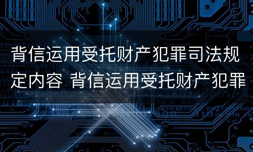 背信运用受托财产犯罪司法规定内容 背信运用受托财产犯罪司法规定内容包括