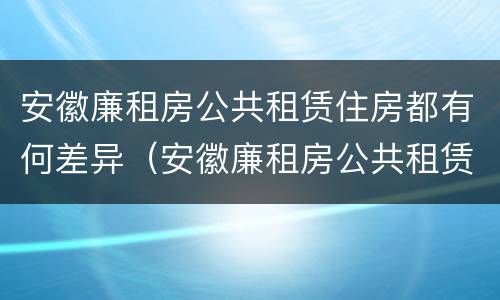 安徽廉租房公共租赁住房都有何差异（安徽廉租房公共租赁住房都有何差异和不足）