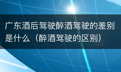 广东酒后驾驶醉酒驾驶的差别是什么（醉酒驾驶的区别）
