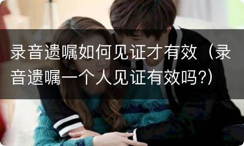 录音遗嘱如何见证才有效（录音遗嘱一个人见证有效吗?）