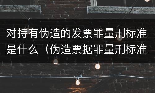 对持有伪造的发票罪量刑标准是什么（伪造票据罪量刑标准）