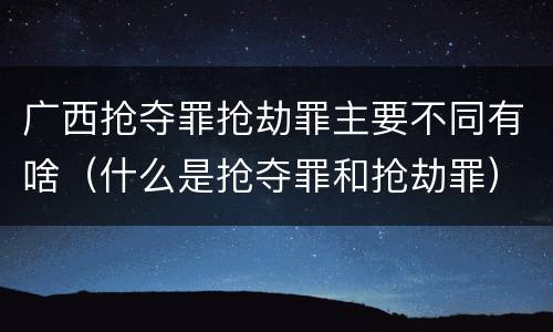 广西抢夺罪抢劫罪主要不同有啥（什么是抢夺罪和抢劫罪）