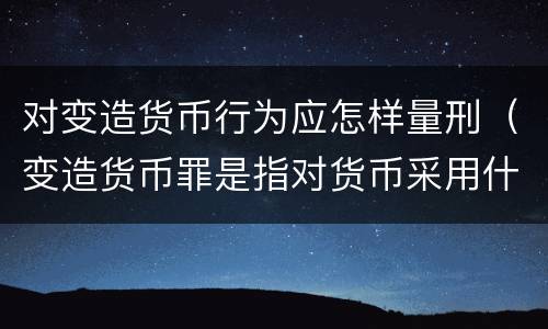 对变造货币行为应怎样量刑（变造货币罪是指对货币采用什么方法）