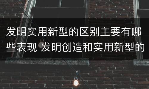 发明实用新型的区别主要有哪些表现 发明创造和实用新型的区别