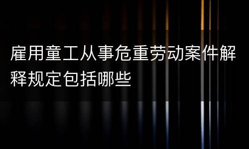 雇用童工从事危重劳动案件解释规定包括哪些