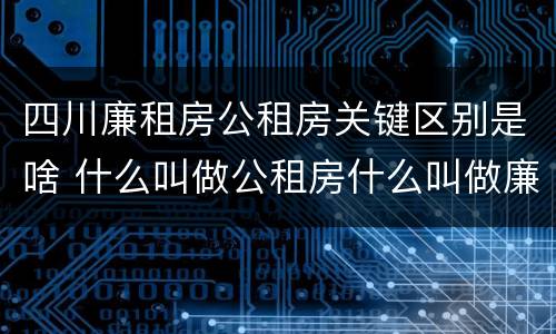 四川廉租房公租房关键区别是啥 什么叫做公租房什么叫做廉租房