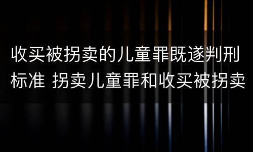 收买被拐卖的儿童罪既遂判刑标准 拐卖儿童罪和收买被拐卖儿童罪