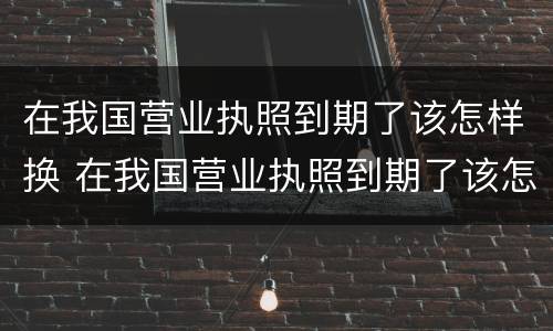 在我国营业执照到期了该怎样换 在我国营业执照到期了该怎样换新的