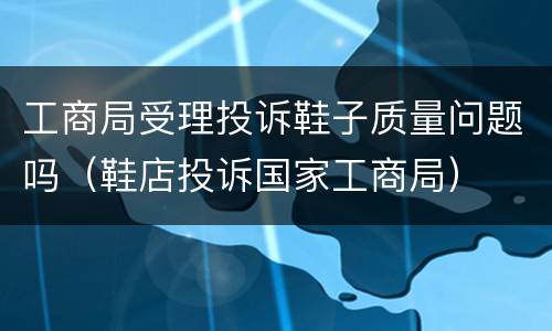 工商局受理投诉鞋子质量问题吗（鞋店投诉国家工商局）