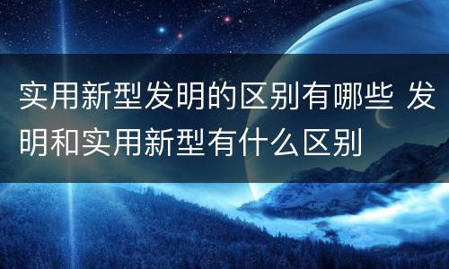 实用新型发明的区别有哪些 发明和实用新型有什么区别