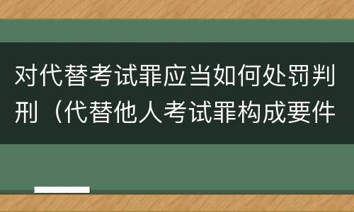 对代替考试罪应当如何处罚判刑（代替他人考试罪构成要件有何规定）