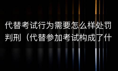 代替考试行为需要怎么样处罚判刑（代替参加考试构成了什么犯罪）