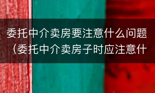委托中介卖房要注意什么问题（委托中介卖房子时应注意什么）