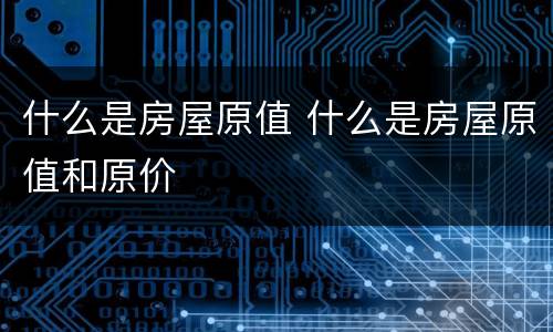 什么是房屋原值 什么是房屋原值和原价