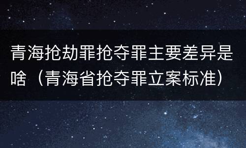 青海抢劫罪抢夺罪主要差异是啥（青海省抢夺罪立案标准）