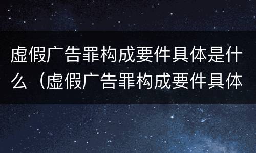 虚假广告罪构成要件具体是什么（虚假广告罪构成要件具体是什么内容）