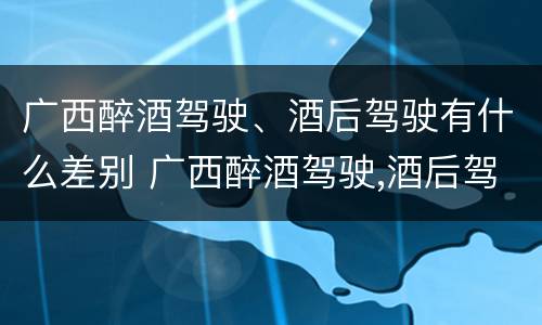 广西醉酒驾驶、酒后驾驶有什么差别 广西醉酒驾驶,酒后驾驶有什么差别吗