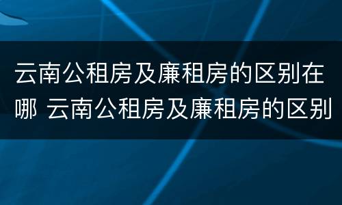 云南公租房及廉租房的区别在哪 云南公租房及廉租房的区别在哪里