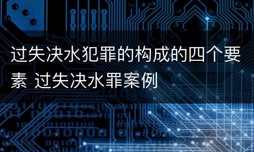过失决水犯罪的构成的四个要素 过失决水罪案例