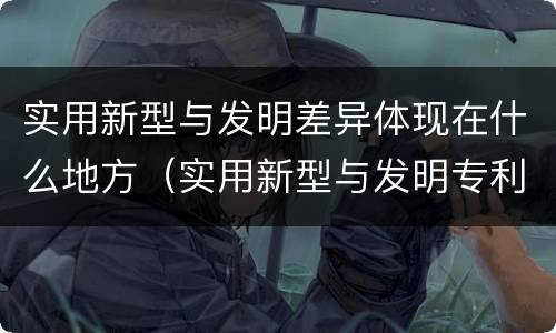 实用新型与发明差异体现在什么地方（实用新型与发明专利的区别有哪些）