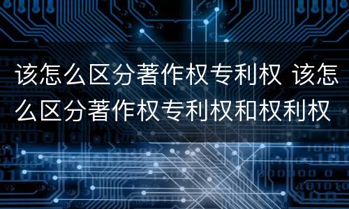 该怎么区分著作权专利权 该怎么区分著作权专利权和权利权