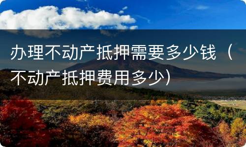 办理不动产抵押需要多少钱（不动产抵押费用多少）