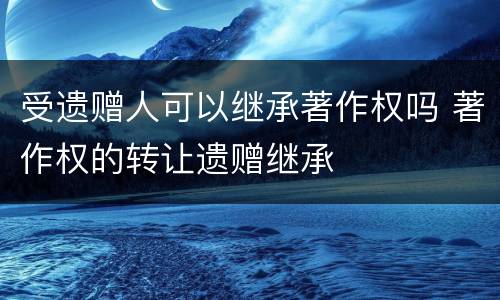 受遗赠人可以继承著作权吗 著作权的转让遗赠继承