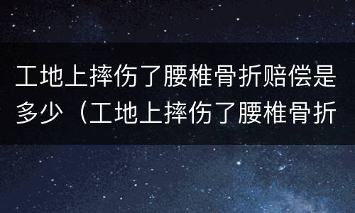 工地上摔伤了腰椎骨折赔偿是多少（工地上摔伤了腰椎骨折赔偿是多少天）