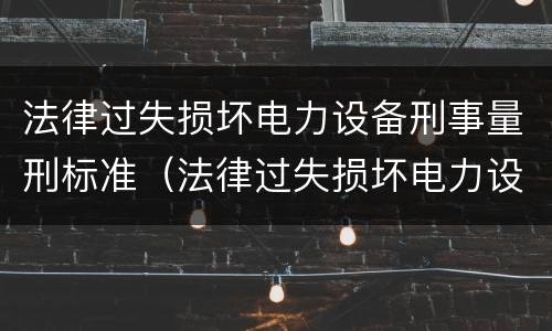 法律过失损坏电力设备刑事量刑标准（法律过失损坏电力设备刑事量刑标准是多少）