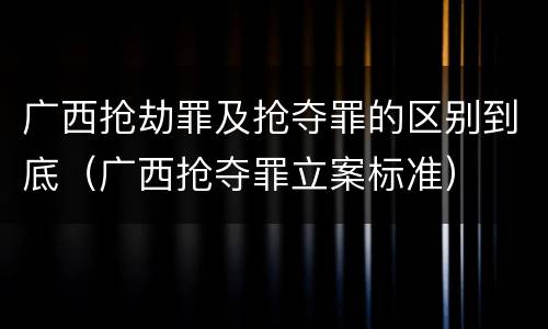 广西抢劫罪及抢夺罪的区别到底（广西抢夺罪立案标准）
