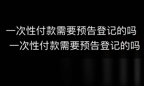 一次性付款需要预告登记的吗 一次性付款需要预告登记的吗