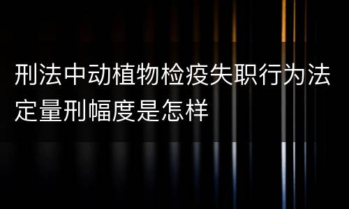 刑法中动植物检疫失职行为法定量刑幅度是怎样