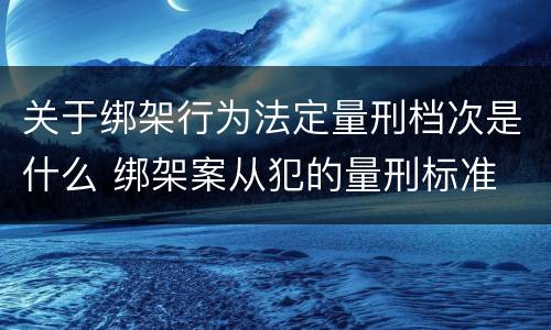 关于绑架行为法定量刑档次是什么 绑架案从犯的量刑标准
