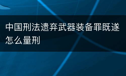 中国刑法遗弃武器装备罪既遂怎么量刑