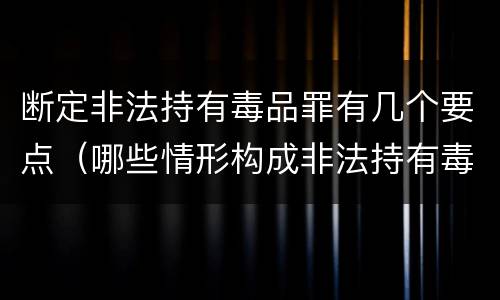 断定非法持有毒品罪有几个要点（哪些情形构成非法持有毒品罪）