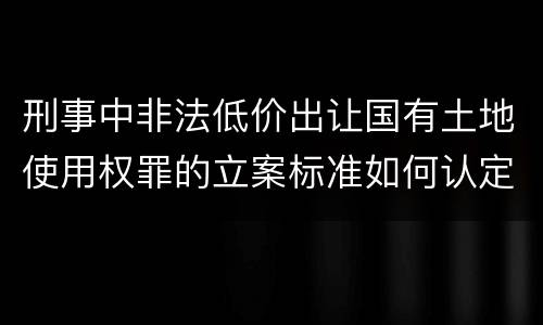 刑事中非法低价出让国有土地使用权罪的立案标准如何认定