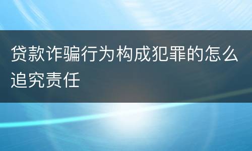贷款诈骗行为构成犯罪的怎么追究责任