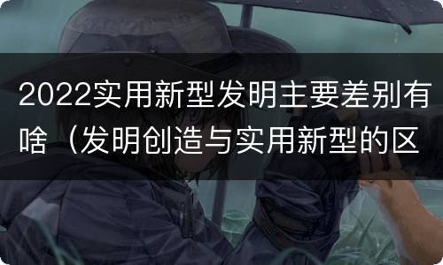 2022实用新型发明主要差别有啥（发明创造与实用新型的区别）