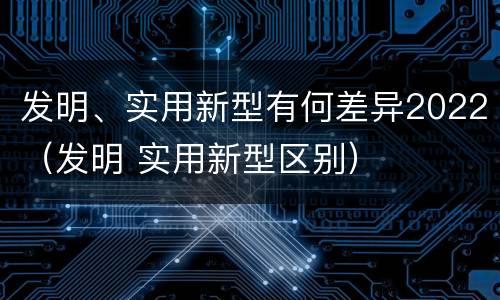 发明、实用新型有何差异2022（发明 实用新型区别）