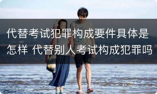 代替考试犯罪构成要件具体是怎样 代替别人考试构成犯罪吗