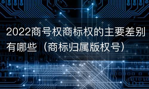 2022商号权商标权的主要差别有哪些（商标归属版权号）
