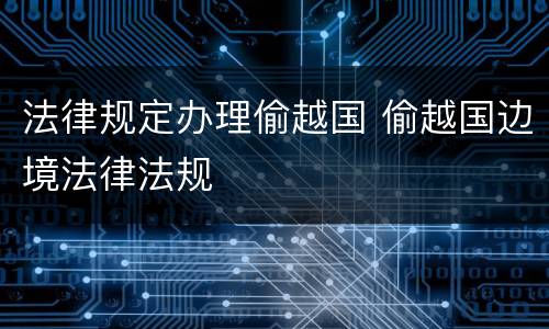 法律规定办理偷越国 偷越国边境法律法规