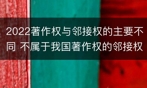 2022著作权与邻接权的主要不同 不属于我国著作权的邻接权的是